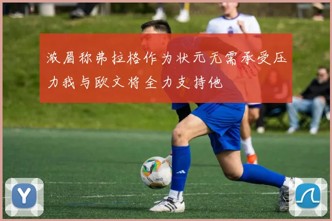 浓眉称弗拉格作为状元无需承受压力我与欧文将全力支持他