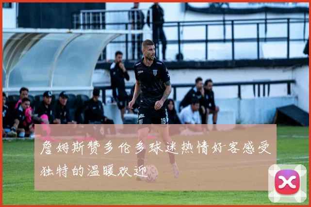 詹姆斯赞多伦多球迷热情好客感受独特的温暖欢迎