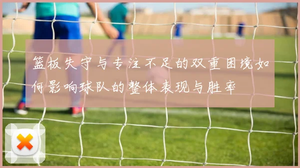 篮板失守与专注不足的双重困境如何影响球队的整体表现与胜率