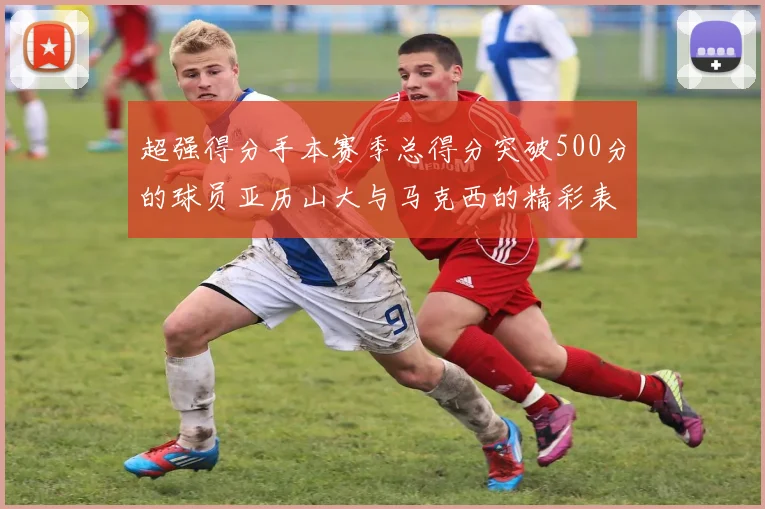 超强得分手本赛季总得分突破500分的球员亚历山大与马克西的精彩表现分析