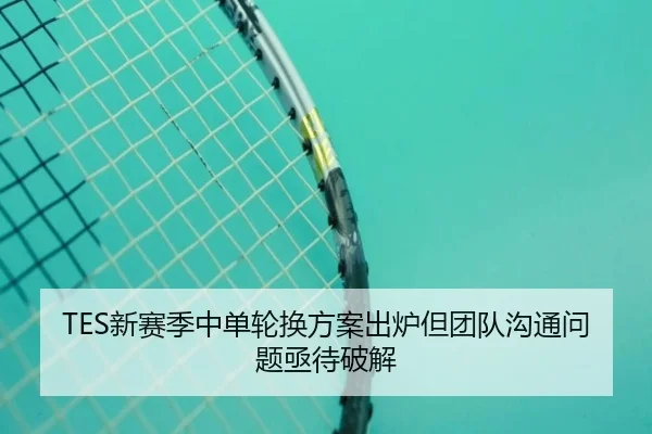 TES新赛季中单轮换方案出炉但团队沟通问题亟待破解（BaccaraGaming）